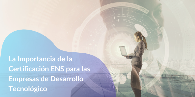 La Importancia de la Certificación ENS para las Empresas de Desarrollo Tecnológico